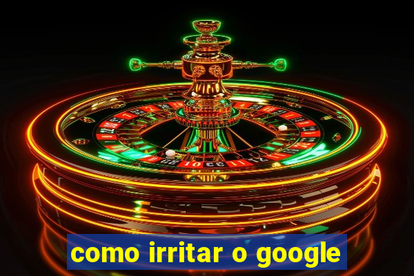 como irritar o google